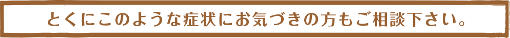 とくにこのような症状にお気づきの方もご相談下さい。